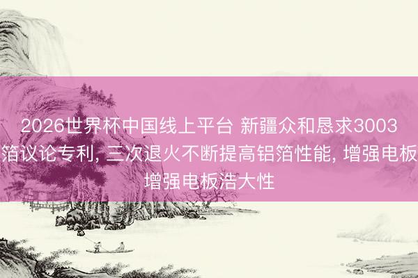 2026世界杯中国线上平台 新疆众和恳求3003合金铝箔议论专利， 三次退火不断提高铝箔性能， 增强电板浩大性