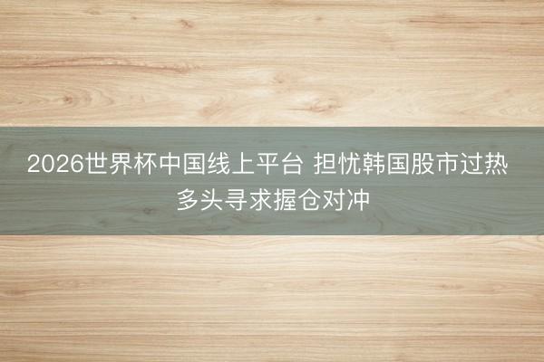2026世界杯中国线上平台 担忧韩国股市过热 多头寻求握仓对冲