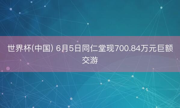 世界杯(中国) 6月5日同仁堂现700.84万元巨额交游