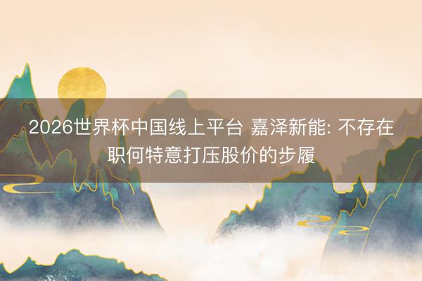 2026世界杯中国线上平台 嘉泽新能: 不存在职何特意打压股价的步履