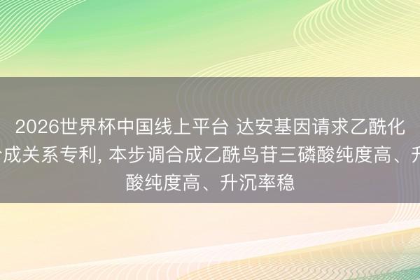2026世界杯中国线上平台 达安基因请求乙酰化dGTP合成关系专利， 本步调合成乙酰鸟苷三磷酸纯度高、升沉率稳