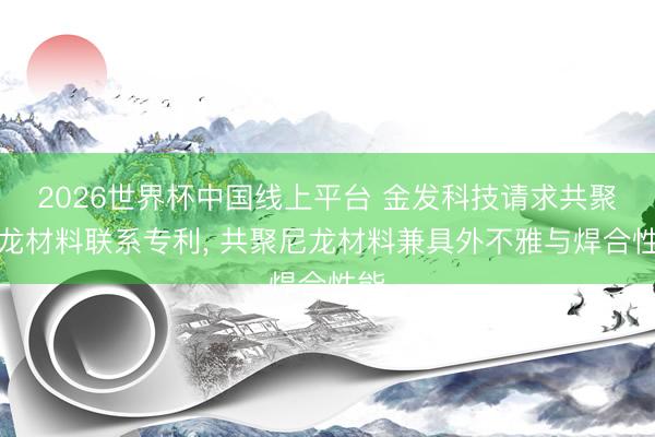 2026世界杯中国线上平台 金发科技请求共聚尼龙材料联系专利， 共聚尼龙材料兼具外不雅与焊合性能