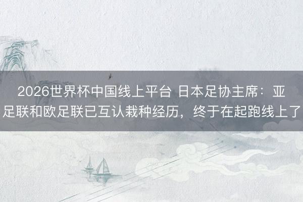 2026世界杯中国线上平台 日本足协主席：亚足联和欧足联已互认栽种经历，终于在起跑线上了