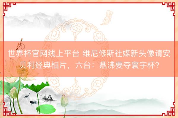 世界杯官网线上平台 维尼修斯社媒新头像请安贝利经典相片,六台:鼎沸要夺寰宇杯?