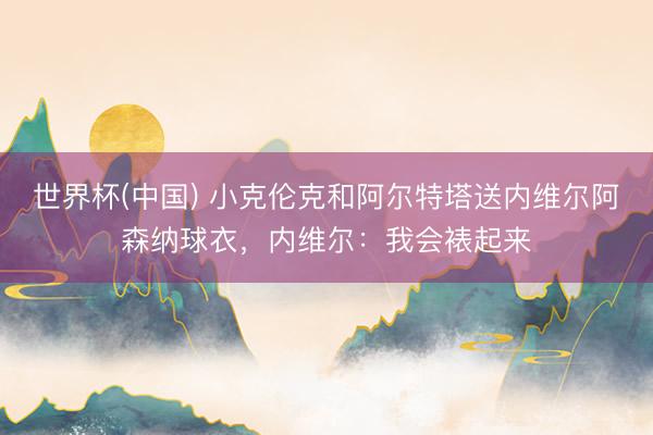 世界杯(中国) 小克伦克和阿尔特塔送内维尔阿森纳球衣，内维尔：我会裱起来
