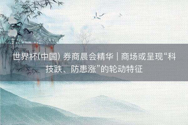 世界杯(中国) 券商晨会精华 | 商场或呈现“科技跌、防患涨”的轮动特征