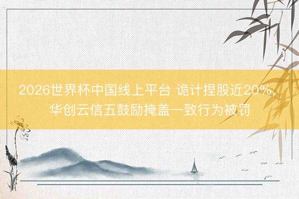 2026世界杯中国线上平台 诡计捏股近20%， 华创云信五鼓励掩盖一致行为被罚