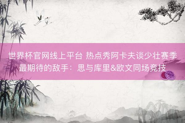 世界杯官网线上平台 热点秀阿卡夫谈少壮赛季最期待的敌手：思与库里&欧文同场竞技