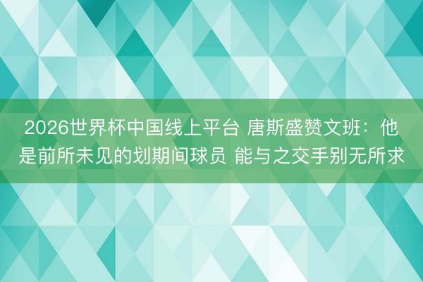 2026世界杯中国线上平台 唐斯盛赞文班：他是前所未见的划期间球员 能与之交手别无所求