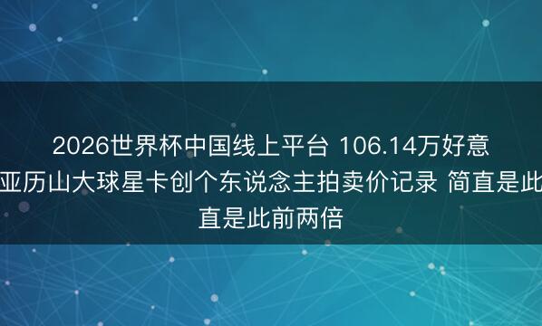 2026世界杯中国线上平台 106.14万好意思元！亚历山大球星卡创个东说念主拍卖价记录 简直是此前两倍