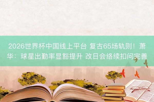 2026世界杯中国线上平台 复古65场轨则！萧华：球星出勤率显豁提升 改日会络续扣问完善