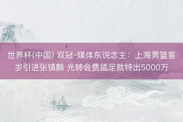世界杯(中国) 双冠~媒体东说念主:上海男篮客岁引进张镇麟 光转会费插足就特出5000万
