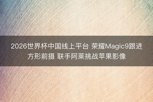 2026世界杯中国线上平台 荣耀Magic9跟进方形前摄 联手阿莱挑战苹果影像