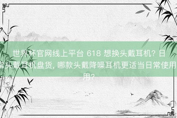 世界杯官网线上平台 618 想换头戴耳机? 日常