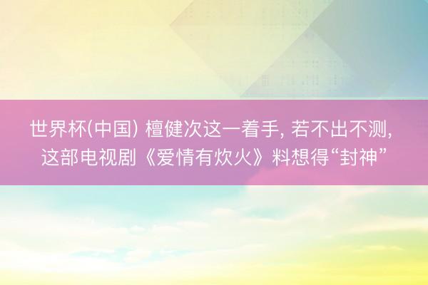 世界杯(中国) 檀健次这一着手， 若不出不测， 这部电视剧《爱情有炊火》料想得“封神”