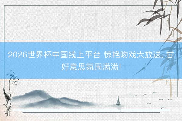 2026世界杯中国线上平台 惊艳吻戏大放送， 甘好意思氛围满满!