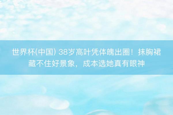 世界杯(中国) 38岁高叶凭体魄出圈！抹胸裙藏不住好景象，成本选她真有眼神