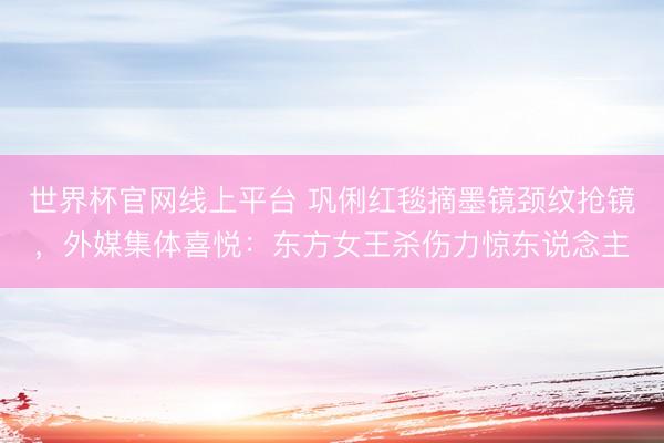 世界杯官网线上平台 巩俐红毯摘墨镜颈纹抢镜，外媒集体喜悦：东方女王杀伤力惊东说念主