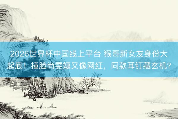 2026世界杯中国线上平台 猴哥新女友身份大起底！撞脸尚雯婕又像网红，同款耳钉藏玄机？
