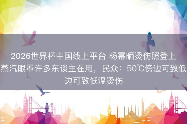 2026世界杯中国线上平台 杨幂晒烫伤照登上热搜！蒸汽眼罩许多东谈主在用，民众：50℃傍边可致低温烫伤