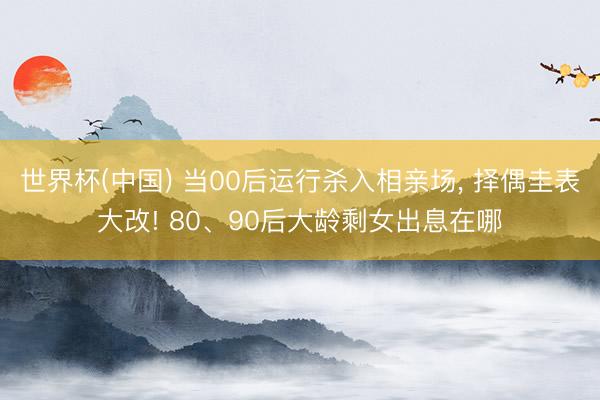 世界杯(中国) 当00后运行杀入相亲场， 择偶圭表大改! 80、90后大龄剩女出息在哪