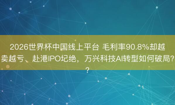 2026世界杯中国线上平台 毛利率90.8%却越卖越亏、赴港IPO圮绝，万兴科技AI转型如何破局？