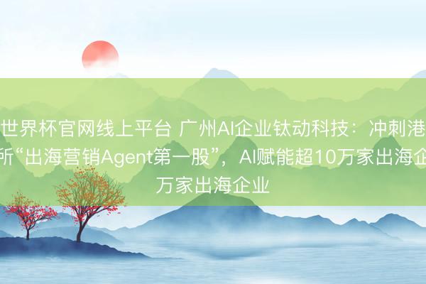 世界杯官网线上平台 广州AI企业钛动科技：冲刺港交所“出海营销Agent第一股”，AI赋能超10万家出海企业