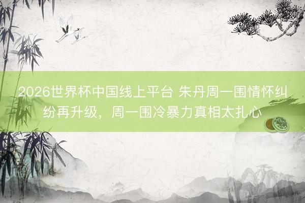 2026世界杯中国线上平台 朱丹周一围情怀纠纷再升级，周一围冷暴力真相太扎心
