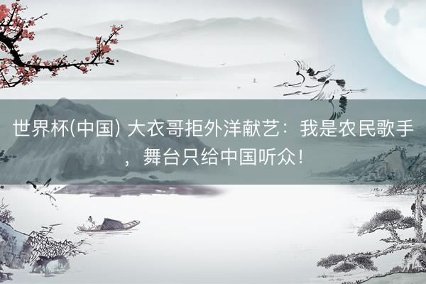 世界杯(中国) 大衣哥拒外洋献艺：我是农民歌手，舞台只给中国听众！