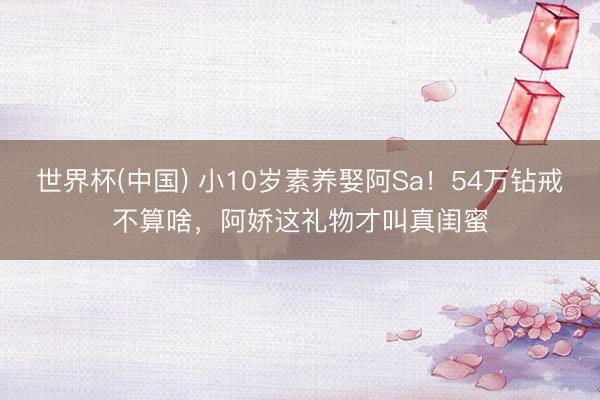 世界杯(中国) 小10岁素养娶阿Sa！54万钻戒不算啥，阿娇这礼物才叫真闺蜜