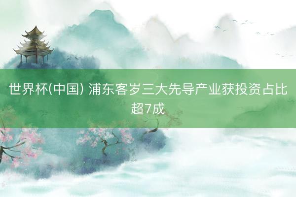 世界杯(中国) 浦东客岁三大先导产业获投资占比超7成