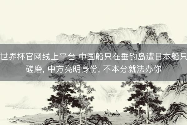 世界杯官网线上平台 中国船只在垂钓岛遭日本船只磋磨， 中方亮明身份， 不本分就法办你