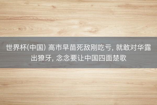 世界杯(中国) 高市早苗死敌刚吃亏， 就敢对华露出獠牙， 念念要让中国四面楚歌