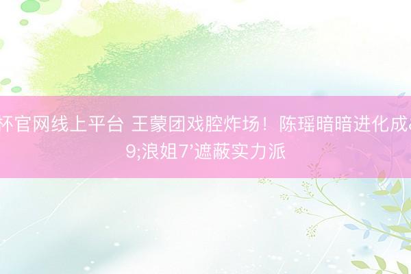 世界杯官网线上平台 王蒙团戏腔炸场！陈瑶暗暗进化成'浪姐7'遮蔽实力派