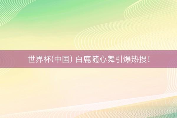 世界杯(中国) 白鹿随心舞引爆热搜！