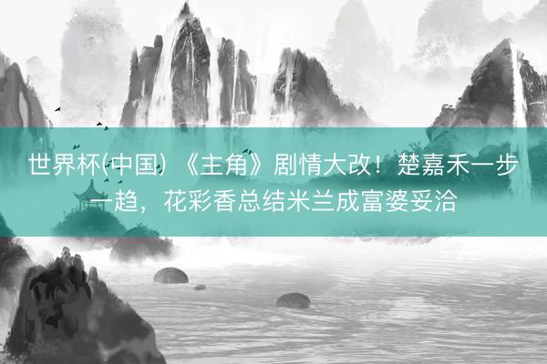 世界杯(中国) 《主角》剧情大改！楚嘉禾一步一趋，花彩香总结米兰成富婆妥洽