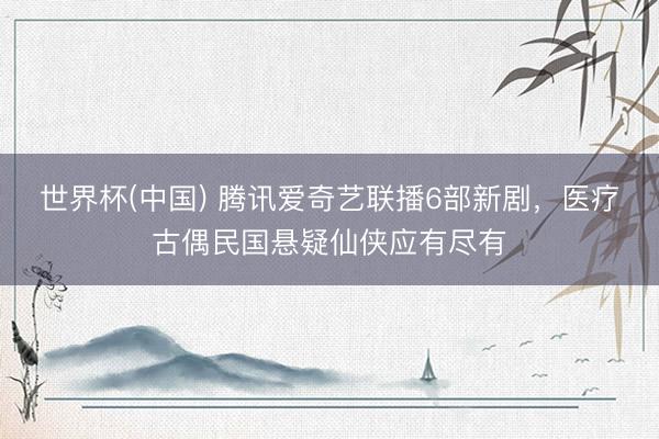 世界杯(中国) 腾讯爱奇艺联播6部新剧，医疗古偶民国悬疑仙侠应有尽有