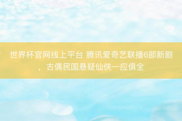 世界杯官网线上平台 腾讯爱奇艺联播6部新剧，古偶民国悬疑仙侠一应俱全