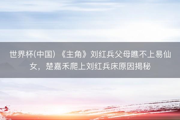 世界杯(中国) 《主角》刘红兵父母瞧不上易仙女，楚嘉禾爬上刘红兵床原因揭秘