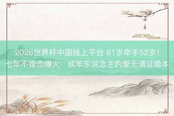 2026世界杯中国线上平台 61岁牵手52岁！七年不婚恋爆火：成年东说念主的爱无谓证婚本