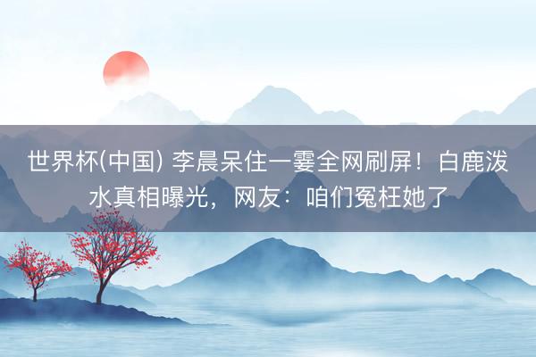 世界杯(中国) 李晨呆住一霎全网刷屏！白鹿泼水真相曝光，网友：咱们冤枉她了