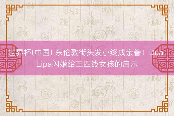 世界杯(中国) 东伦敦街头发小终成亲眷！Dua Lipa闪婚给三四线女孩的启示