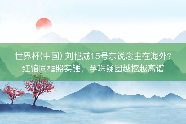 世界杯(中国) 刘恺威15号东说念主在海外？红馆同框照实锤，孕珠疑团越挖越离谱