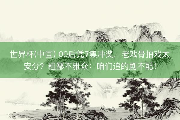 世界杯(中国) 00后凭7集冲奖，老戏骨拍戏太安分？粗鄙不雅众：咱们追的剧不配！