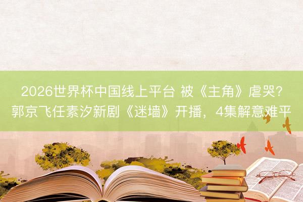 2026世界杯中国线上平台 被《主角》虐哭？郭京飞任素汐新剧《迷墙》开播，4集解意难平