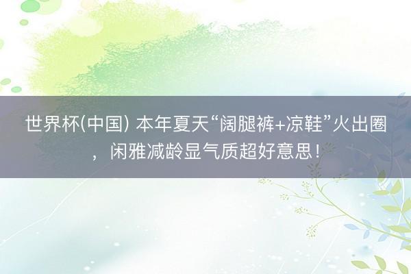 世界杯(中国) 本年夏天“阔腿裤+凉鞋”火出圈，闲雅减龄显气质超好意思！