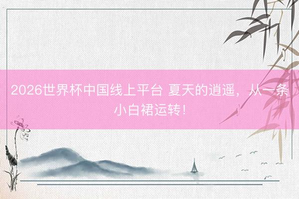 2026世界杯中国线上平台 夏天的逍遥,从一条小白裙运转!
