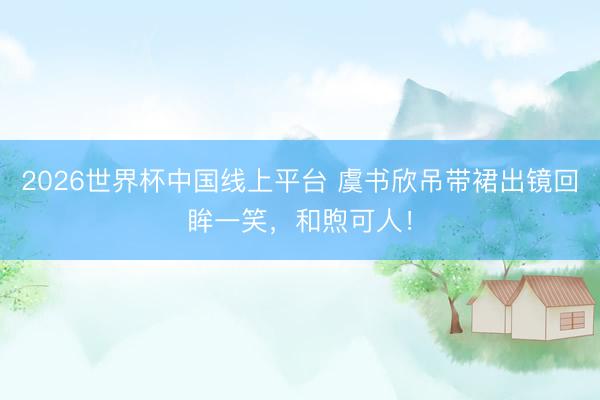 2026世界杯中国线上平台 虞书欣吊带裙出镜回眸一笑，和煦可人！