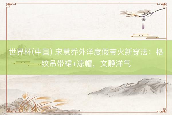 世界杯(中国) 宋慧乔外洋度假带火新穿法：格纹吊带裙+凉帽，文静洋气