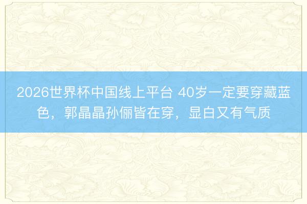 2026世界杯中国线上平台 40岁一定要穿藏蓝色，郭晶晶孙俪皆在穿，显白又有气质